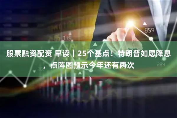 股票融资配资 早读｜25个基点！特朗普如愿降息，点阵图预示今年还有两次