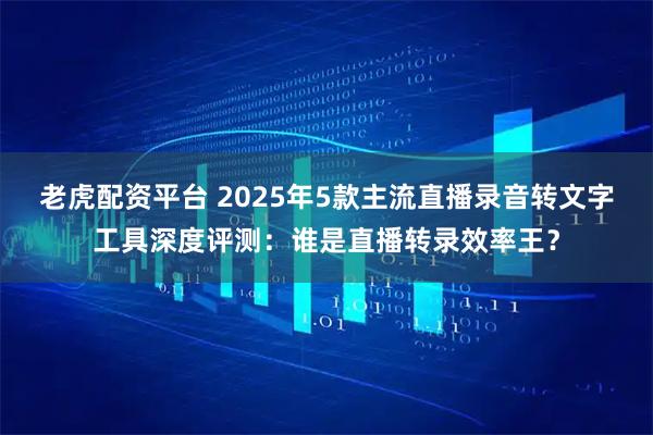 老虎配资平台 2025年5款主流直播录音转文字工具深度评测:谁是直播转录效率王?