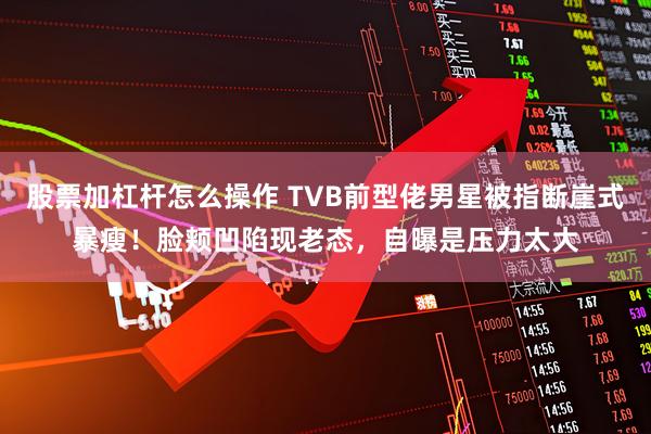 股票加杠杆怎么操作 TVB前型佬男星被指断崖式暴瘦！脸颊凹陷现老态，自曝是压力太大