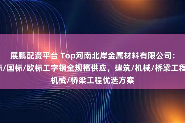 展鹏配资平台 Top河南北岸金属材料有限公司：美标/日标/国标/欧标工字钢全规格供应，建筑/机械/桥梁工程优选方案
