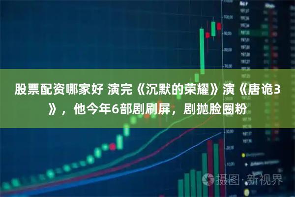 股票配资哪家好 演完《沉默的荣耀》演《唐诡3》,他今年6部剧刷屏,剧抛脸圈粉