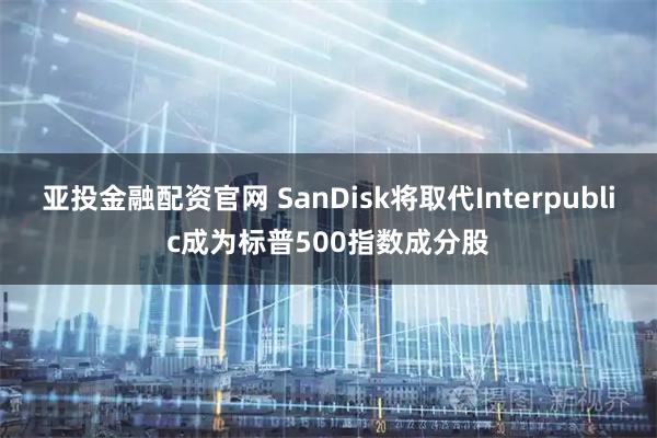 亚投金融配资官网 SanDisk将取代Interpublic成为标普500指数成分股