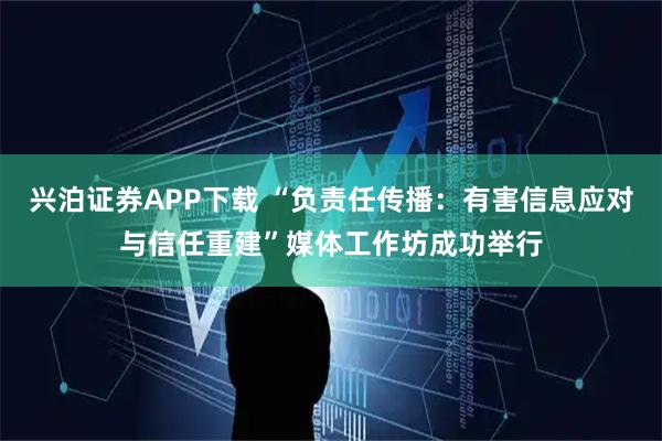 兴泊证券APP下载 “负责任传播：有害信息应对与信任重建”媒体工作坊成功举行