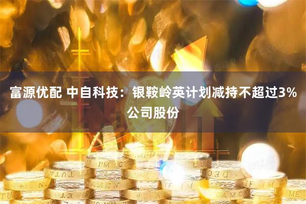 富源优配 中自科技：银鞍岭英计划减持不超过3%公司股份