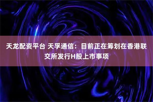 天龙配资平台 天孚通信:目前正在筹划在香港联交所发行H股上市事项