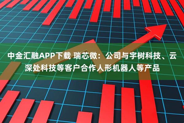 中金汇融APP下载 瑞芯微：公司与宇树科技、云深处科技等客户合作人形机器人等产品