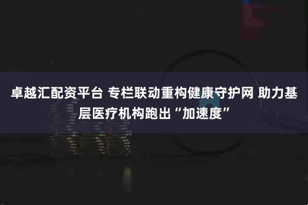 卓越汇配资平台 专栏联动重构健康守护网 助力基层医疗机构跑出“加速度”