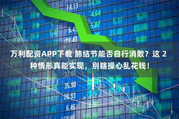 万利配资APP下载 肺结节能否自行消散？这 2 种情形真能实现，别瞎操心乱花钱！