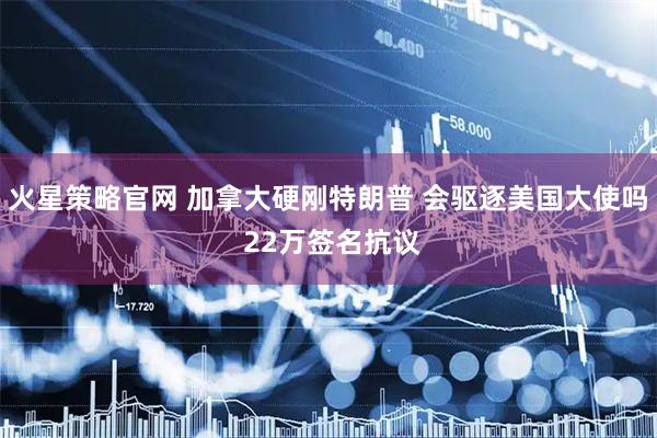 火星策略官网 加拿大硬刚特朗普 会驱逐美国大使吗 22万签名抗议