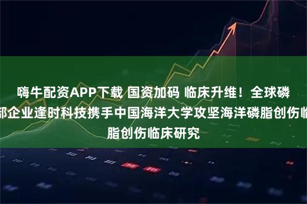 嗨牛配资APP下载 国资加码 临床升维！全球磷虾油头部企业逢时科技携手中国海洋大学攻坚海洋磷脂创伤临床研究