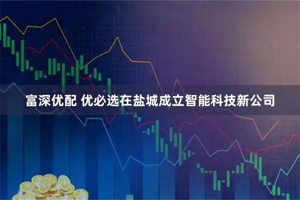 富深优配 优必选在盐城成立智能科技新公司
