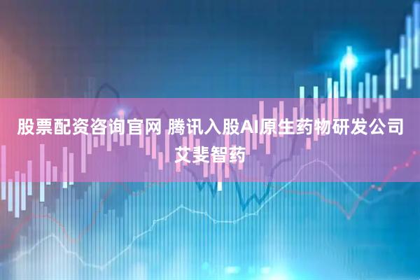 股票配资咨询官网 腾讯入股AI原生药物研发公司艾斐智药
