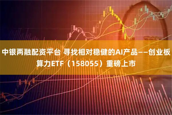 中银两融配资平台 寻找相对稳健的AI产品——创业板算力ETF（158055）重磅上市